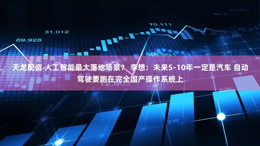 天龙配资 人工智能最大落地场景？ 李想：未来5-10年一定是汽车 自动驾驶要跑在完全国产操作系统上