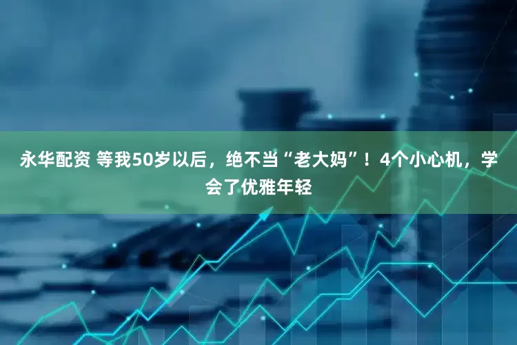 永华配资 等我50岁以后，绝不当“老大妈”！4个小心机，学会了优雅年轻