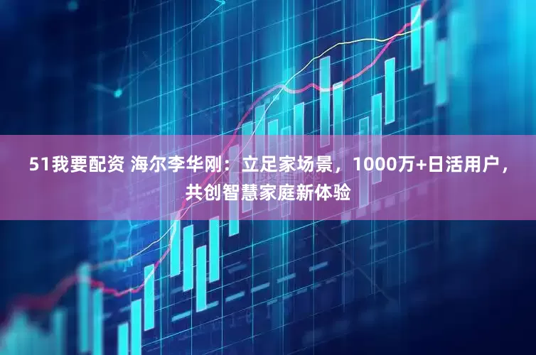 51我要配资 海尔李华刚：立足家场景，1000万+日活用户，共创智慧家庭新体验