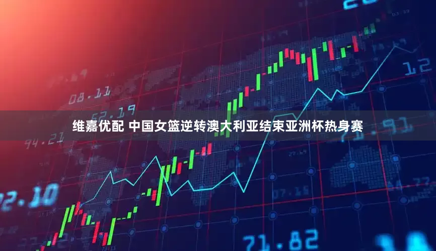 维嘉优配 中国女篮逆转澳大利亚结束亚洲杯热身赛