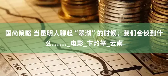 国尚策略 当昆明人聊起“翠湖”的时候，我们会谈到什么……_电影_卞灼举_云南