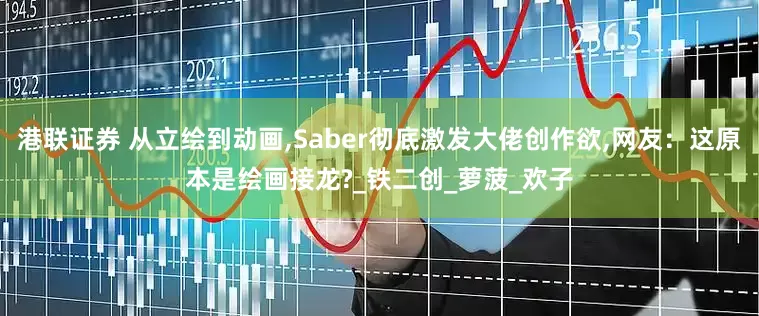 港联证券 从立绘到动画,Saber彻底激发大佬创作欲,网友：这原本是绘画接龙?_铁二创_萝菠_欢子