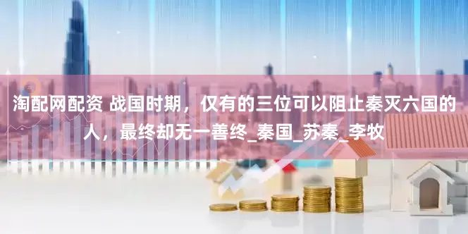 淘配网配资 战国时期，仅有的三位可以阻止秦灭六国的人，最终却无一善终_秦国_苏秦_李牧