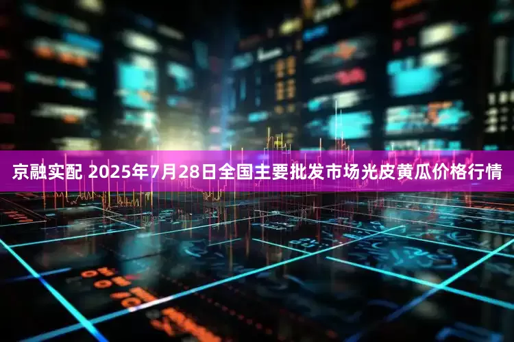 京融实配 2025年7月28日全国主要批发市场光皮黄瓜价格行情