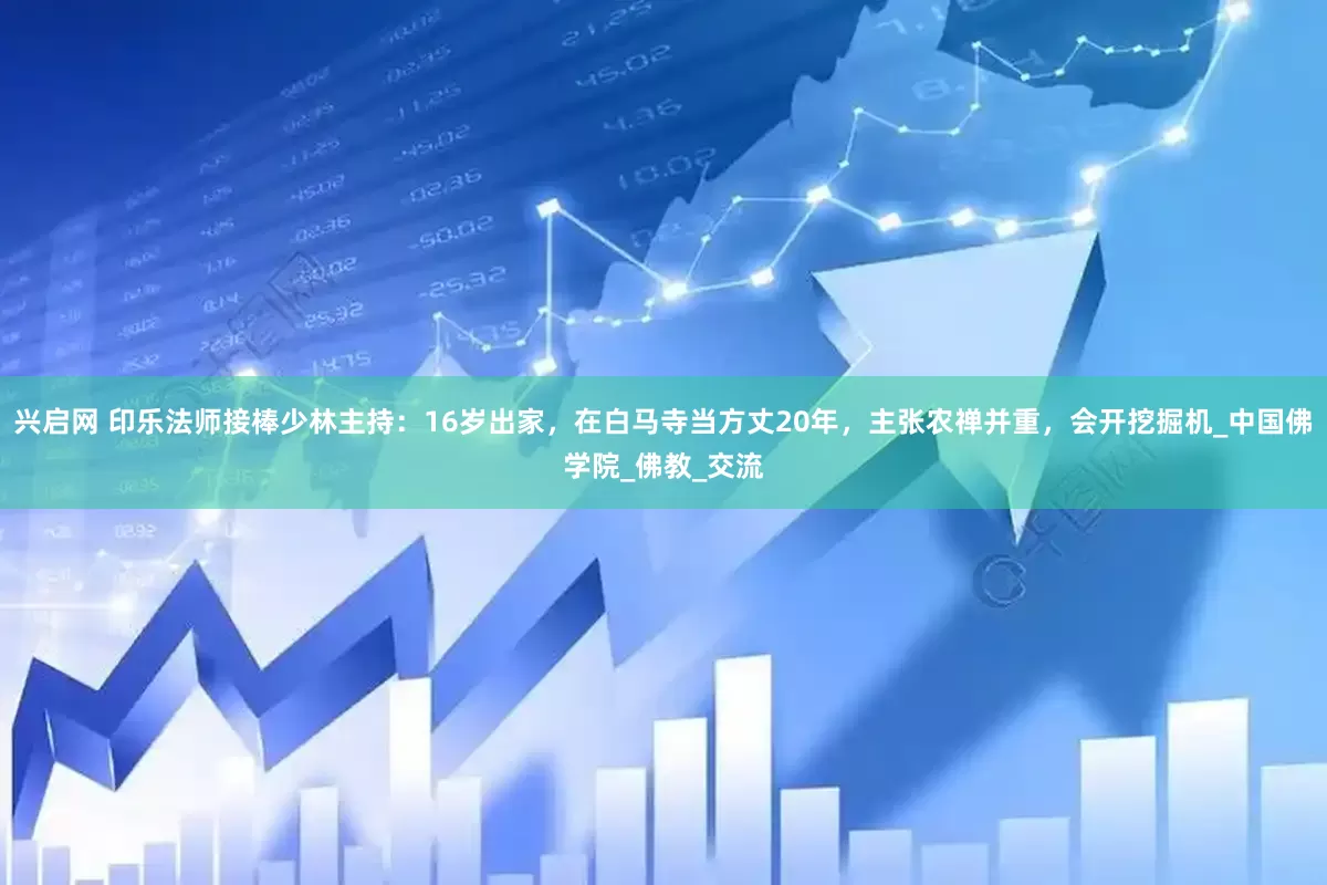 兴启网 印乐法师接棒少林主持：16岁出家，在白马寺当方丈20年，主张农禅并重，会开挖掘机_中国佛学院_佛教_交流