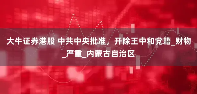 大牛证券港股 中共中央批准，开除王中和党籍_财物_严重_内蒙古自治区