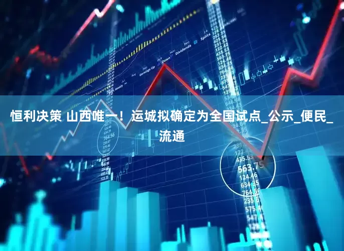 恒利决策 山西唯一！运城拟确定为全国试点_公示_便民_流通