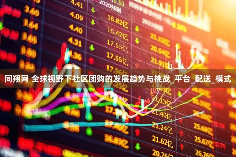 同翔网 全球视野下社区团购的发展趋势与挑战_平台_配送_模式