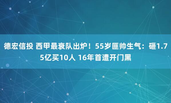 德宏信投 西甲最衰队出炉！55岁匪帅生气：砸1.75亿买10人 16年首遭开门黑