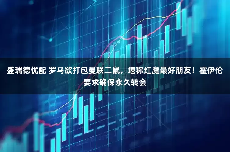 盛瑞德优配 罗马欲打包曼联二鼠，堪称红魔最好朋友！霍伊伦要求确保永久转会