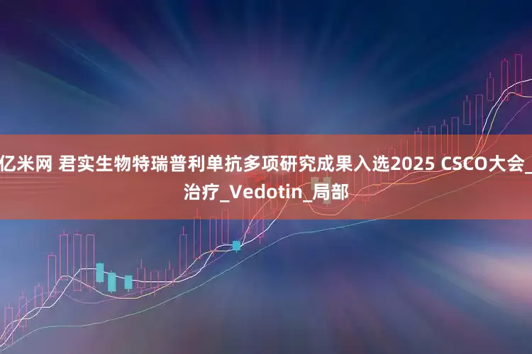亿米网 君实生物特瑞普利单抗多项研究成果入选2025 CSCO大会_治疗_Vedotin_局部