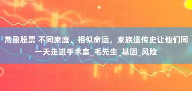 常盈股票 不同家庭、相似命运，家族遗传史让他们同一天走进手术室_毛先生_基因_风险