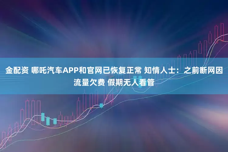 金配资 哪吒汽车APP和官网已恢复正常 知情人士：之前断网因流量欠费 假期无人看管