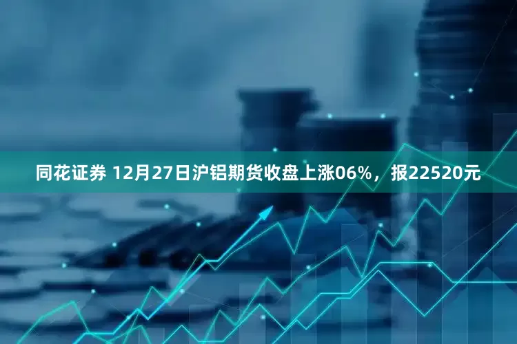 同花证券 12月27日沪铝期货收盘上涨06%,报22520元