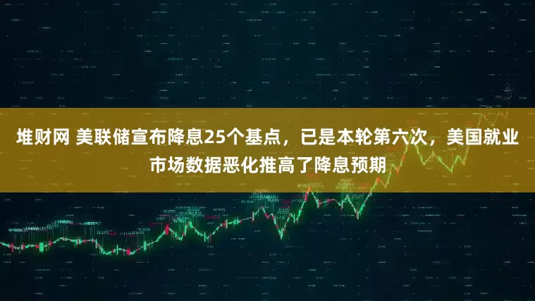堆财网 美联储宣布降息25个基点,已是本轮第六次,美国就业市场数据恶化推高了降息预期