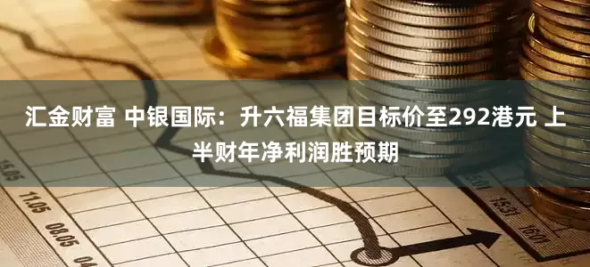 汇金财富 中银国际：升六福集团目标价至292港元 上半财年净利润胜预期