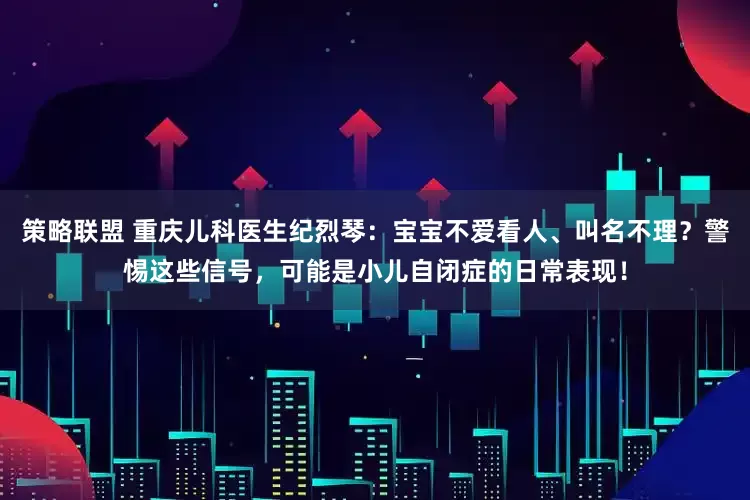策略联盟 重庆儿科医生纪烈琴：宝宝不爱看人、叫名不理？警惕这些信号，可能是小儿自闭症的日常表现！