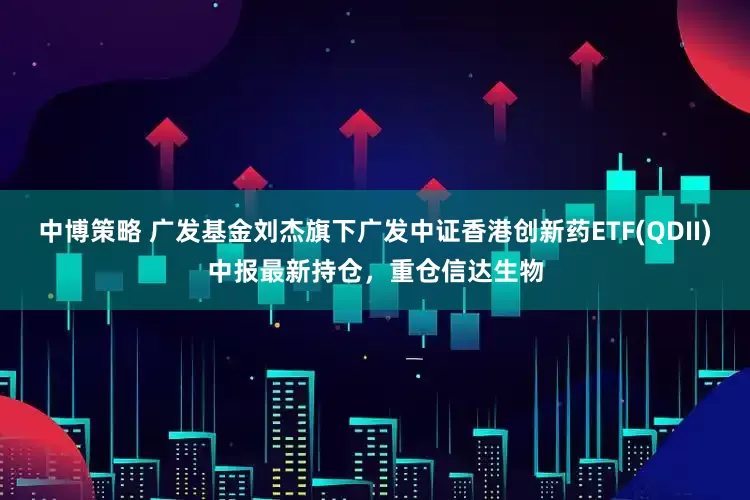 中博策略 广发基金刘杰旗下广发中证香港创新药ETF(QDII)中报最新持仓，重仓信达生物
