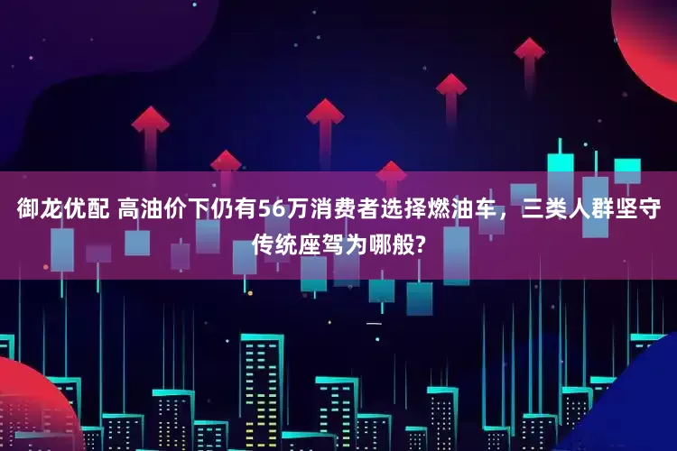 御龙优配 高油价下仍有56万消费者选择燃油车，三类人群坚守传统座驾为哪般?