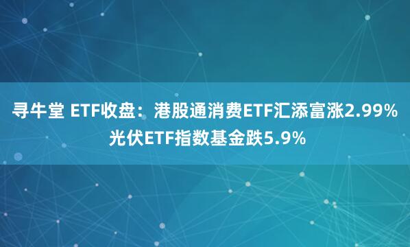 寻牛堂 ETF收盘：港股通消费ETF汇添富涨2.99% 光伏ETF指数基金跌5.9%