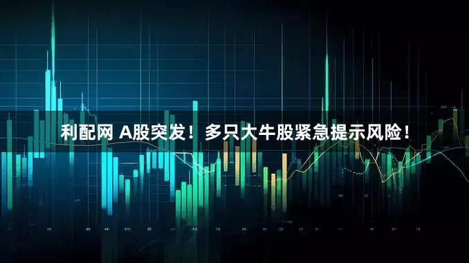 利配网 A股突发！多只大牛股紧急提示风险！